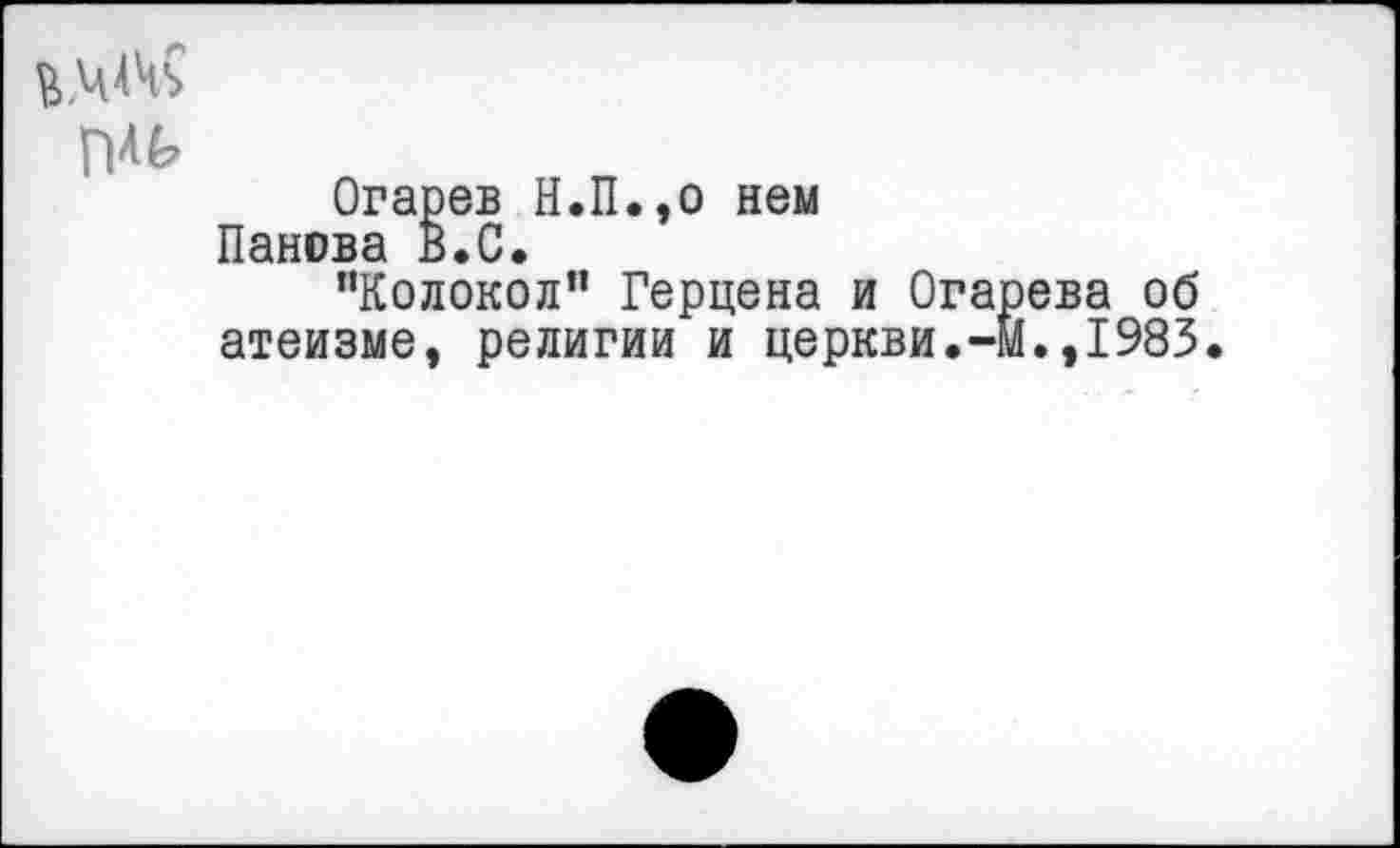 ﻿Огарев Н.П.,о нем Панова В.С.
"Колокол" Герцена и Огарева об атеизме, религии и церкви.-м.,1983.